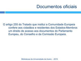 O artigo 255 do Tratado que institui a Comunidade Europeia
confere aos cidadãos e residentes dos Estados-Membros
um direito de acesso aos documentos do Parlamento
Europeu, do Conselho e da Comissão Europeia.
Documentos oficiais
Bibliotecas da Universidade de Aveiro - 2015
 