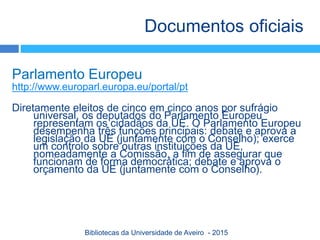 Parlamento Europeu
http://www.europarl.europa.eu/portal/pt
Diretamente eleitos de cinco em cinco anos por sufrágio
universal, os deputados do Parlamento Europeu
representam os cidadãos da UE. O Parlamento Europeu
desempenha três funções principais: debate e aprova a
legislação da UE (juntamente com o Conselho); exerce
um controlo sobre outras instituições da UE,
nomeadamente a Comissão, a fim de assegurar que
funcionam de forma democrática; debate e aprova o
orçamento da UE (juntamente com o Conselho).
Documentos oficiais
Bibliotecas da Universidade de Aveiro - 2015
 