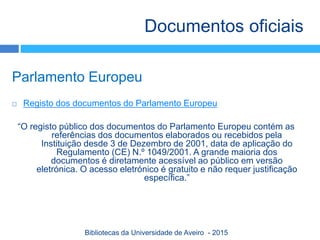 Parlamento Europeu
 Registo dos documentos do Parlamento Europeu
“O registo público dos documentos do Parlamento Europeu contém as
referências dos documentos elaborados ou recebidos pela
Instituição desde 3 de Dezembro de 2001, data de aplicação do
Regulamento (CE) N.º 1049/2001. A grande maioria dos
documentos é diretamente acessível ao público em versão
eletrónica. O acesso eletrónico é gratuito e não requer justificação
específica.”
Documentos oficiais
Bibliotecas da Universidade de Aveiro - 2015
 