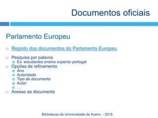 Parlamento Europeu
 Registo dos documentos do Parlamento Europeu
 Pesquisa por palavra
 Ex: estudantes ensino superior portugal
 Opções de refinamento
 Ano
 Autoridade
 Tipo de documento
 Autor
 …
 Acesso ao documento
Documentos oficiais
Bibliotecas da Universidade de Aveiro - 2015
 