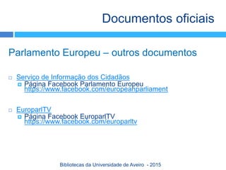 Parlamento Europeu – outros documentos
 Serviço de Informação dos Cidadãos
 Página Facebook Parlamento Europeu
https://www.facebook.com/europeanparliament
 EuroparlTV
 Página Facebook EuroparlTV
https://www.facebook.com/europarltv
Documentos oficiais
Bibliotecas da Universidade de Aveiro - 2015
 