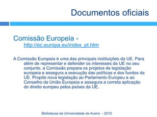 Comissão Europeia -
http://ec.europa.eu/index_pt.htm
A Comissão Europeia é uma das principais instituições da UE. Para
além de representar e defender os interesses da UE no seu
conjunto, a Comissão prepara os projetos de legislação
europeia e assegura a execução das políticas e dos fundos da
UE. Propõe nova legislação ao Parlamento Europeu e ao
Conselho da União Europeia e assegura a correta aplicação
do direito europeu pelos países da UE.
Documentos oficiais
Bibliotecas da Universidade de Aveiro - 2015
 