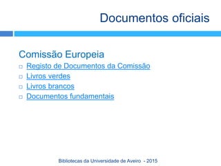Comissão Europeia
 Registo de Documentos da Comissão
 Livros verdes
 Livros brancos
 Documentos fundamentais
Documentos oficiais
Bibliotecas da Universidade de Aveiro - 2015
 