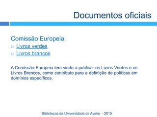 Comissão Europeia
 Livros verdes
 Livros brancos
A Comissão Europeia tem vindo a publicar os Livros Verdes e os
Livros Brancos, como contributo para a definição de políticas em
domínios específicos.
Documentos oficiais
Bibliotecas da Universidade de Aveiro - 2015
 