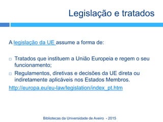 Legislação e tratados
A legislação da UE assume a forma de:
 Tratados que instituem a União Europeia e regem o seu
funcionamento;
 Regulamentos, diretivas e decisões da UE direta ou
indiretamente aplicáveis nos Estados Membros.
http://europa.eu/eu-law/legislation/index_pt.htm
Bibliotecas da Universidade de Aveiro - 2015
 