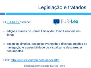 O EUR-Lex oferece:
 edições diárias do Jornal Oficial da União Europeia em
linha;
 pesquisa simples, pesquisa avançada e diversas opções de
navegação e a possibilidade de visualizar e descarregar
documentos.
Link: http://eur-lex.europa.eu/pt/index.htm
Legislação e tratados
Bibliotecas da Universidade de Aveiro - 2015
 