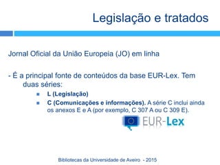 Jornal Oficial da União Europeia (JO) em linha
- É a principal fonte de conteúdos da base EUR-Lex. Tem
duas séries:
 L (Legislação)
 C (Comunicações e informações). A série C inclui ainda
os anexos E e A (por exemplo, C 307 A ou C 309 E).
Legislação e tratados
Bibliotecas da Universidade de Aveiro - 2015
 