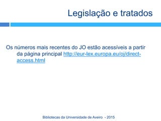 Os números mais recentes do JO estão acessíveis a partir
da página principal http://eur-lex.europa.eu/oj/direct-
access.html
Legislação e tratados
Bibliotecas da Universidade de Aveiro - 2015
 