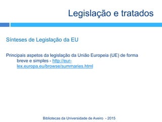 Sínteses de Legislação da EU
Principais aspetos da legislação da União Europeia (UE) de forma
breve e simples - http://eur-
lex.europa.eu/browse/summaries.html
Legislação e tratados
Bibliotecas da Universidade de Aveiro - 2015
 