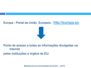 Europa - Portal da União Europeia - http://europa.eu
Ponto de acesso a todas as informações divulgadas na
Internet
pelas instituições e órgãos da EU.
Bibliotecas da Universidade de Aveiro - 2015
 
