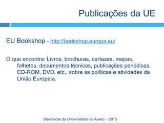 EU Bookshop - http://bookshop.europa.eu/
O que encontra: Livros, brochuras, cartazes, mapas,
folhetos, documentos técnicos, publicações periódicas,
CD-ROM, DVD, etc., sobre as políticas e atividades da
União Europeia.
Publicações da UE
Bibliotecas da Universidade de Aveiro - 2015
 