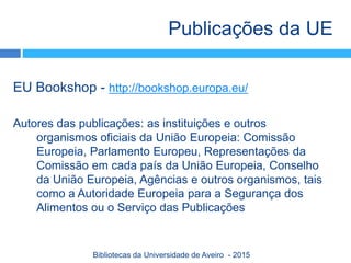 EU Bookshop - http://bookshop.europa.eu/
Autores das publicações: as instituições e outros
organismos oficiais da União Europeia: Comissão
Europeia, Parlamento Europeu, Representações da
Comissão em cada país da União Europeia, Conselho
da União Europeia, Agências e outros organismos, tais
como a Autoridade Europeia para a Segurança dos
Alimentos ou o Serviço das Publicações
Publicações da UE
Bibliotecas da Universidade de Aveiro - 2015
 
