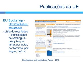 EU Bookshop -
http://bookshop.
europa.eu/
- Lista de resultados
– possibilidade
de restringir a
pesquisa por
tema, por autor,
por formato, por
língua, outros
Publicações da UE
Bibliotecas da Universidade de Aveiro - 2015
 