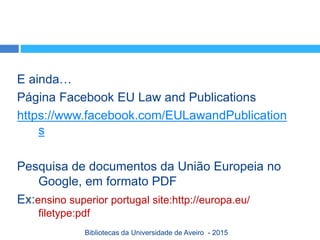 E ainda…
Página Facebook EU Law and Publications
https://www.facebook.com/EULawandPublication
s
Pesquisa de documentos da União Europeia no
Google, em formato PDF
Ex:ensino superior portugal site:http://europa.eu/
filetype:pdf
Bibliotecas da Universidade de Aveiro - 2015
 