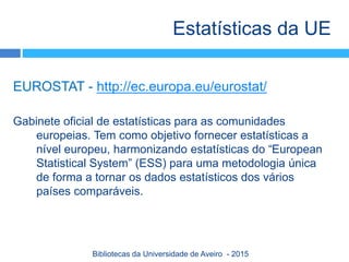 EUROSTAT - http://ec.europa.eu/eurostat/
Gabinete oficial de estatísticas para as comunidades
europeias. Tem como objetivo fornecer estatísticas a
nível europeu, harmonizando estatísticas do “European
Statistical System” (ESS) para uma metodologia única
de forma a tornar os dados estatísticos dos vários
países comparáveis.
Estatísticas da UE
Bibliotecas da Universidade de Aveiro - 2015
 