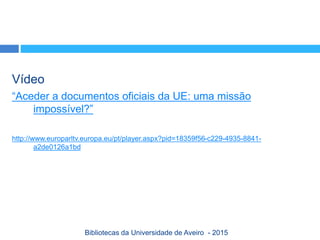 Vídeo
“Aceder a documentos oficiais da UE: uma missão
impossível?”
http://www.europarltv.europa.eu/pt/player.aspx?pid=18359f56-c229-4935-8841-
a2de0126a1bd
Bibliotecas da Universidade de Aveiro - 2015
 