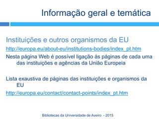 Instituições e outros organismos da EU
http://europa.eu/about-eu/institutions-bodies/index_pt.htm
Nesta página Web é possível ligação às páginas de cada uma
das instituições e agências da União Europeia
Lista exaustiva de páginas das instituições e organismos da
EU
http://europa.eu/contact/contact-points/index_pt.htm
Informação geral e temática
Bibliotecas da Universidade de Aveiro - 2015
 