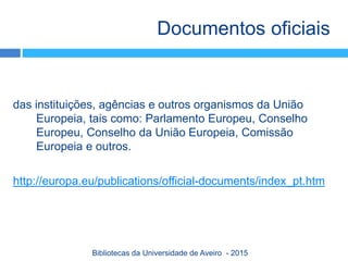 das instituições, agências e outros organismos da União
Europeia, tais como: Parlamento Europeu, Conselho
Europeu, Conselho da União Europeia, Comissão
Europeia e outros.
http://europa.eu/publications/official-documents/index_pt.htm
Documentos oficiais
Bibliotecas da Universidade de Aveiro - 2015
 