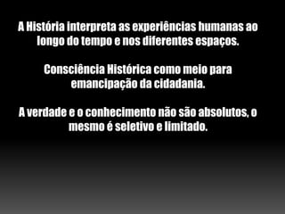 A História interpreta as experiências humanas ao
longo do tempo e nos diferentes espaços.
Consciência Histórica como meio para
emancipação da cidadania.
A verdade e o conhecimento não são absolutos, o
mesmo é seletivo e limitado.
 
