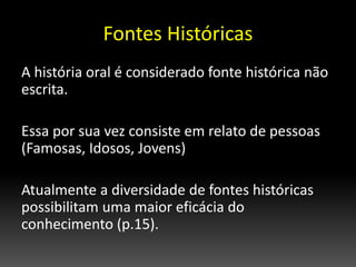 Fontes Históricas
A história oral é considerado fonte histórica não
escrita.
Essa por sua vez consiste em relato de pessoas
(Famosas, Idosos, Jovens)
Atualmente a diversidade de fontes históricas
possibilitam uma maior eficácia do
conhecimento (p.15).
 