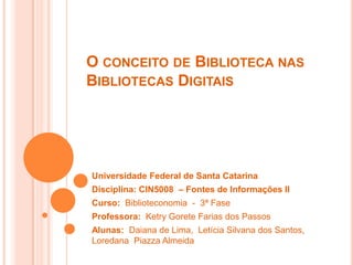 O conceito de Biblioteca nas Bibliotecas Digitais Universidade Federal de Santa Catarina Disciplina: CIN5008  – Fontes de Informações II Curso:  Biblioteconomia  -  3ª Fase Professora:  Ketry Gorete Farias dos Passos Alunas:  Daiana de Lima,  Letícia Silvana dos Santos, LoredanaPiazza Almeida 