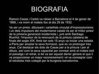 BIOGRAFIA
Ramon Casas i Carbó va nèixer a Barcelona el 4 de gener de
1866, i va morir al mateix lloc el dia 29 de 1932.
Va ser un pintor, dibuixant i cartellista vinculat d'impressionisme
i un dels impulsors del modernisme català.Va ser el millor pintor
de la primera generació modernista i, junt amb Santiago
Rusiñol, l'impulsor de la renovació de la pintura catalana de
finals del segle XIX. Amb tan sols 15 anys va iniciar una estada
a París per ampliar la seva formació, que es va prolongar tres
anys. Cal destacar els dots de Casas per a la pintura i per al
dibuix, així com la seva capacitat per conrear amb el mateix èxit
el paisatge i el retrat, si bé va ser aquest darrer gènere el que li
va proporcionar un major reconeixement i el va consagrar com
el retratista més cobejat per la burgesia barcelonina.
 
