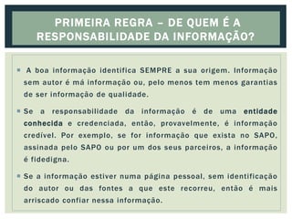  A boa informação identifica SEMPRE a sua origem. Informação
sem autor é má informação ou, pelo menos tem menos garantias
de ser informação de qualidade.
 Se a responsabilidade da informação é de uma entidade
conhecida e credenciada, então, provavelmente, é informação
credível. Por exemplo, se for informação que exista no SAPO,
assinada pelo SAPO ou por um dos seus parceiros, a informação
é fidedigna.
 Se a informação estiver numa página pessoal, sem identificação
do autor ou das fontes a que este recorreu, então é mais
arriscado confiar nessa informação.
PRIMEIRA REGRA – DE QUEM É A
RESPONSABILIDADE DA INFORMAÇÃO?
 
