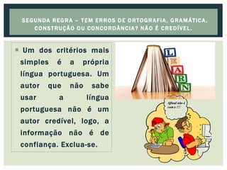  Um dos critérios mais
simples é a própria
língua portuguesa. Um
autor que não sabe
usar a língua
portuguesa não é um
autor credível, logo, a
informação não é de
confiança. Exclua-se.
SEGUNDA REGRA – TEM ERROS DE ORTOGRAFIA, GRAMÁTICA,
CONSTRUÇÃO OU CONCORDÂNCIA? NÃO É CREDÍVEL.
 