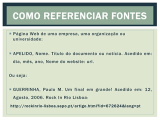  Página Web de uma empresa, uma organização ou
universidade:
 APELIDO, Nome. Título do documento ou notícia. Acedido em:
dia, mês, ano, Nome do website: url.
Ou seja:
 GUERRINHA, Paulo M. Um final em grande! Acedido em: 12,
Agosto, 2006. Rock In Rio Lisboa:
http://rockinrio-lisboa.sapo.pt/artigo.html?id=672624&lang=pt
COMO REFERENCIAR FONTES
 
