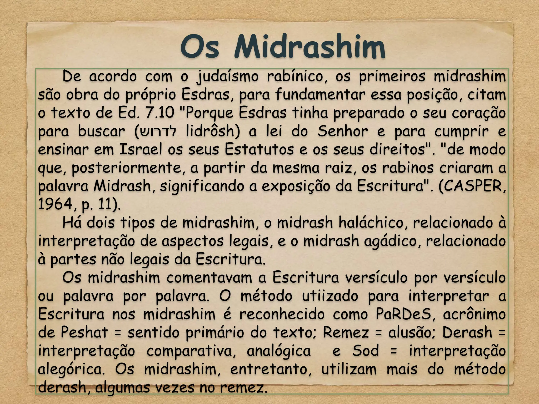 Os Midrashim
De acordo com o judaísmo rabínico, os primeiros midrashim
são obra do próprio Esdras, para fundamentar essa posição, citam
o texto de Ed. 7.10 "Porque Esdras tinha preparado o seu coração
para buscar (‫לדרוש‬ lidrôsh) a lei do Senhor e para cumprir e
ensinar em Israel os seus Estatutos e os seus direitos". "de modo
que, posteriormente, a partir da mesma raiz, os rabinos criaram a
palavra Midrash, significando a exposição da Escritura". (CASPER,
1964, p. 11).
Há dois tipos de midrashim, o midrash haláchico, relacionado à
interpretação de aspectos legais, e o midrash agádico, relacionado
à partes não legais da Escritura.
Os midrashim comentavam a Escritura versículo por versículo
ou palavra por palavra. O método utiizado para interpretar a
Escritura nos midrashim é reconhecido como PaRDeS, acrônimo
de Peshat = sentido primário do texto; Remez = alusão; Derash =
interpretação comparativa, analógica e Sod = interpretação
alegórica. Os midrashim, entretanto, utilizam mais do método
derash, algumas vezes no remez.
 