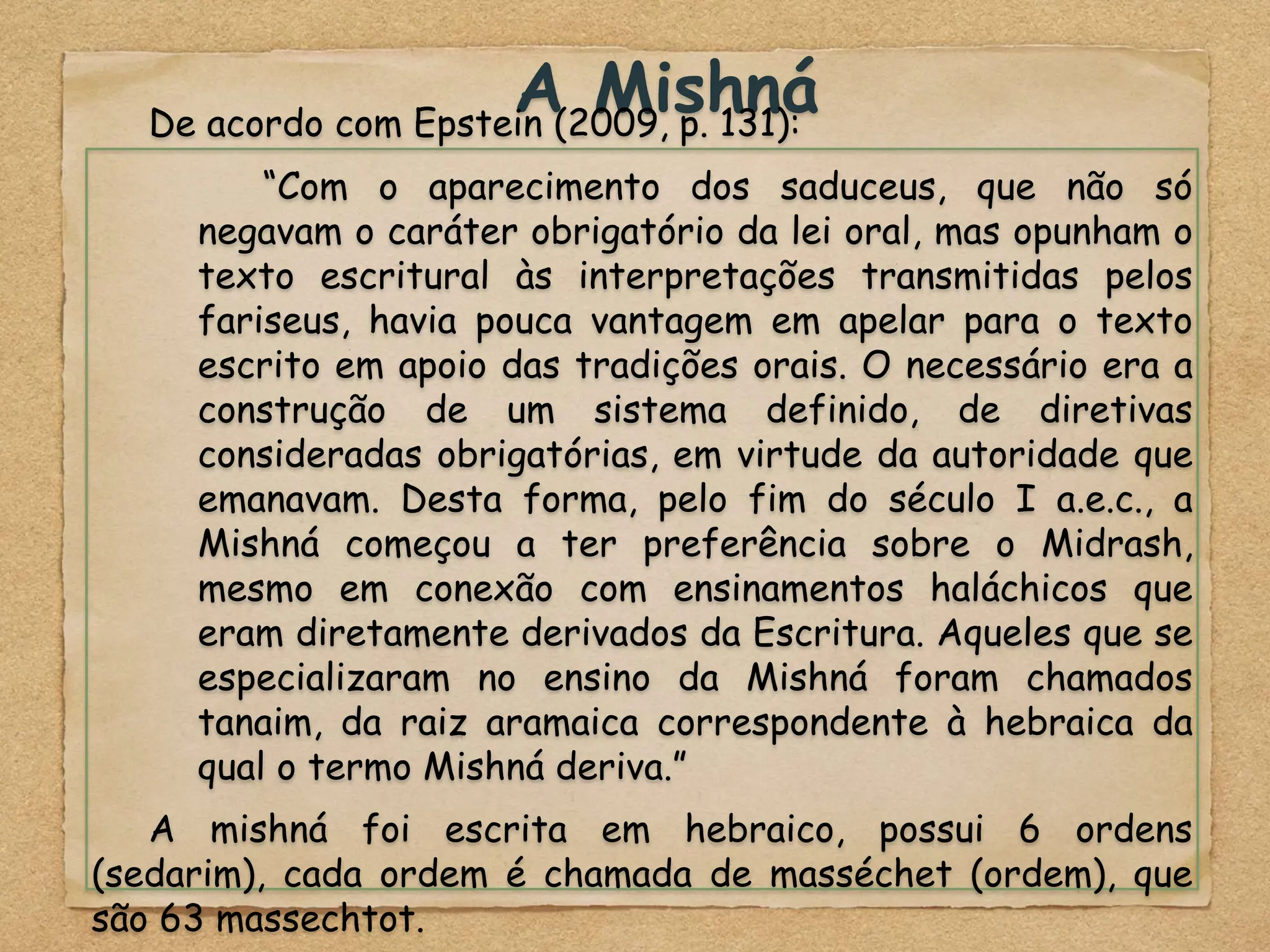 A Mishná
De acordo com Epstein (2009, p. 131):
“Com o aparecimento dos saduceus, que não só
negavam o caráter obrigatório da lei oral, mas opunham o
texto escritural às interpretações transmitidas pelos
fariseus, havia pouca vantagem em apelar para o texto
escrito em apoio das tradições orais. O necessário era a
construção de um sistema definido, de diretivas
consideradas obrigatórias, em virtude da autoridade que
emanavam. Desta forma, pelo fim do século I a.e.c., a
Mishná começou a ter preferência sobre o Midrash,
mesmo em conexão com ensinamentos haláchicos que
eram diretamente derivados da Escritura. Aqueles que se
especializaram no ensino da Mishná foram chamados
tanaim, da raiz aramaica correspondente à hebraica da
qual o termo Mishná deriva.”
A mishná foi escrita em hebraico, possui 6 ordens
(sedarim), cada ordem é chamada de masséchet (ordem), que
são 63 massechtot.
 