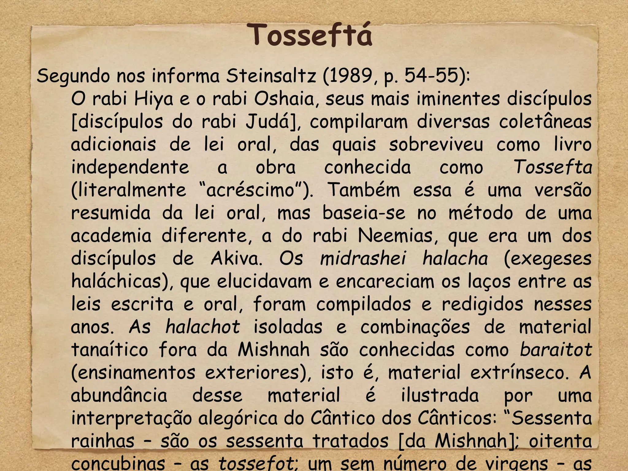 Segundo nos informa Steinsaltz (1989, p. 54-55):
O rabi Hiya e o rabi Oshaia, seus mais iminentes discípulos
[discípulos do rabi Judá], compilaram diversas coletâneas
adicionais de lei oral, das quais sobreviveu como livro
independente a obra conhecida como Tossefta
(literalmente “acréscimo”). Também essa é uma versão
resumida da lei oral, mas baseia-se no método de uma
academia diferente, a do rabi Neemias, que era um dos
discípulos de Akiva. Os midrashei halacha (exegeses
haláchicas), que elucidavam e encareciam os laços entre as
leis escrita e oral, foram compilados e redigidos nesses
anos. As halachot isoladas e combinações de material
tanaítico fora da Mishnah são conhecidas como baraitot
(ensinamentos exteriores), isto é, material extrínseco. A
abundância desse material é ilustrada por uma
interpretação alegórica do Cântico dos Cânticos: “Sessenta
rainhas – são os sessenta tratados [da Mishnah]; oitenta
concubinas – as tossefot; um sem número de virgens – as
Tosseftá
 