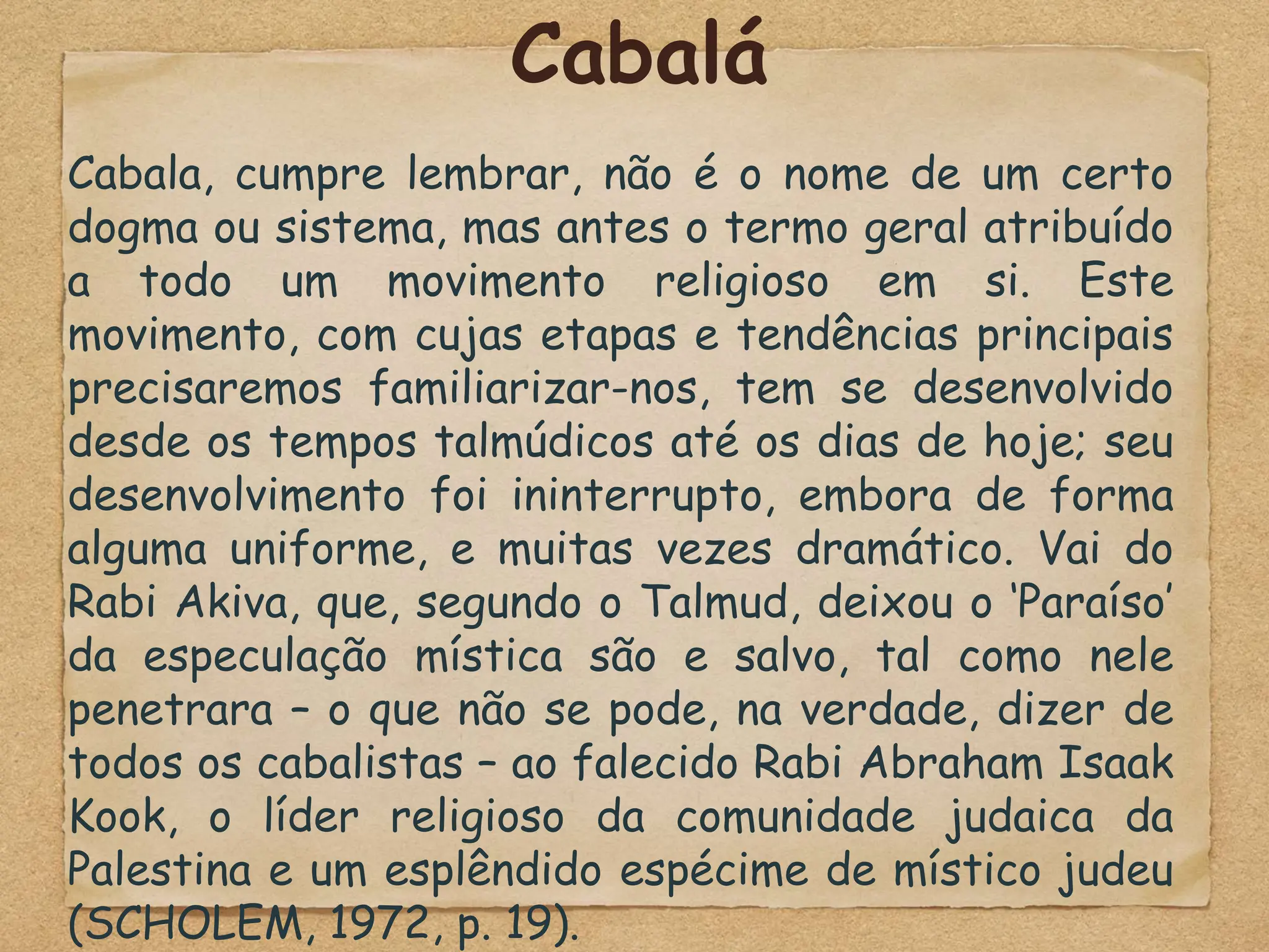 Cabalá
Cabala, cumpre lembrar, não é o nome de um certo
dogma ou sistema, mas antes o termo geral atribuído
a todo um movimento religioso em si. Este
movimento, com cujas etapas e tendências principais
precisaremos familiarizar-nos, tem se desenvolvido
desde os tempos talmúdicos até os dias de hoje; seu
desenvolvimento foi ininterrupto, embora de forma
alguma uniforme, e muitas vezes dramático. Vai do
Rabi Akiva, que, segundo o Talmud, deixou o ‘Paraíso’
da especulação mística são e salvo, tal como nele
penetrara – o que não se pode, na verdade, dizer de
todos os cabalistas – ao falecido Rabi Abraham Isaak
Kook, o líder religioso da comunidade judaica da
Palestina e um esplêndido espécime de místico judeu
(SCHOLEM, 1972, p. 19).
 