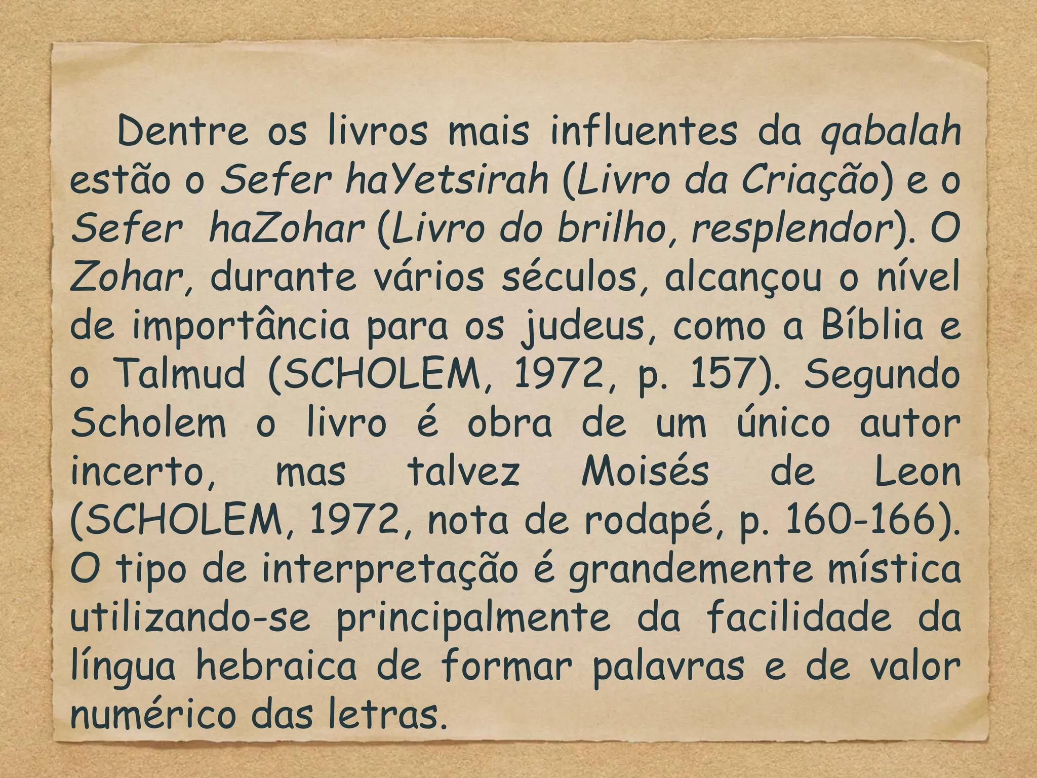 Dentre os livros mais influentes da qabalah
estão o Sefer haYetsirah (Livro da Criação) e o
Sefer haZohar (Livro do brilho, resplendor). O
Zohar, durante vários séculos, alcançou o nível
de importância para os judeus, como a Bíblia e
o Talmud (SCHOLEM, 1972, p. 157). Segundo
Scholem o livro é obra de um único autor
incerto, mas talvez Moisés de Leon
(SCHOLEM, 1972, nota de rodapé, p. 160-166).
O tipo de interpretação é grandemente mística
utilizando-se principalmente da facilidade da
língua hebraica de formar palavras e de valor
numérico das letras.
 