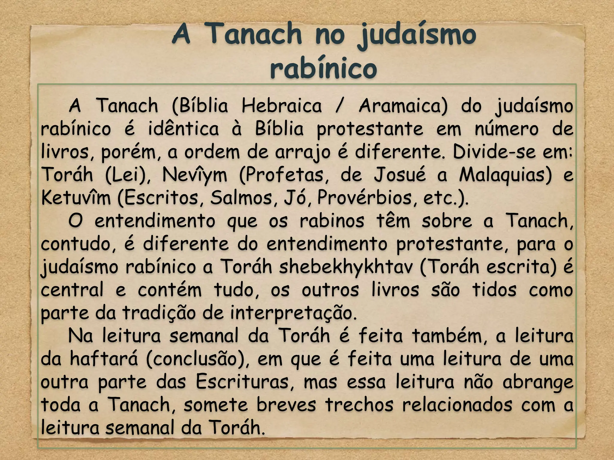 A Tanach no judaísmo
rabínico
A Tanach (Bíblia Hebraica / Aramaica) do judaísmo
rabínico é idêntica à Bíblia protestante em número de
livros, porém, a ordem de arrajo é diferente. Divide-se em:
Toráh (Lei), Nevîym (Profetas, de Josué a Malaquias) e
Ketuvîm (Escritos, Salmos, Jó, Provérbios, etc.).
O entendimento que os rabinos têm sobre a Tanach,
contudo, é diferente do entendimento protestante, para o
judaísmo rabínico a Toráh shebekhykhtav (Toráh escrita) é
central e contém tudo, os outros livros são tidos como
parte da tradição de interpretação.
Na leitura semanal da Toráh é feita também, a leitura
da haftará (conclusão), em que é feita uma leitura de uma
outra parte das Escrituras, mas essa leitura não abrange
toda a Tanach, somete breves trechos relacionados com a
leitura semanal da Toráh.
 