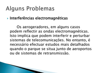    Interferências electromagnéticas

        Os aerogeradores, em alguns casos
    podem reflectir as ondas electromagnéticas.
    Isto implica que podem interferir e perturbar
    sistemas de telecomunicações. No entanto, é
    necessário efectuar estudos mais detalhados
    quando o parque se situa junto de aeroportos
    ou de sistemas de retransmissão.
 