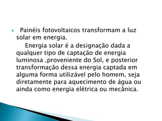      Painéis fotovoltaicos transformam a luz
    solar em energia.
       Energia solar é a designação dada a
    qualquer tipo de captação de energia
    luminosa ,proveniente do Sol, e posterior
    transformação dessa energia captada em
    alguma forma utilizável pelo homem, seja
    diretamente para aquecimento de água ou
    ainda como energia elétrica ou mecânica.
 