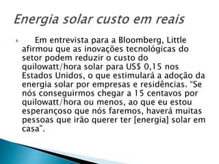        Em entrevista para a Bloomberg, Little
    afirmou que as inovações tecnológicas do
    setor podem reduzir o custo do
    quilowatt/hora solar para US$ 0,15 nos
    Estados Unidos, o que estimulará a adoção da
    energia solar por empresas e residências. “Se
    nós conseguirmos chegar a 15 centavos por
    quilowatt/hora ou menos, ao que eu estou
    esperançoso que nós faremos, haverá muitas
    pessoas que irão querer ter [energia] solar em
    casa”.
 
