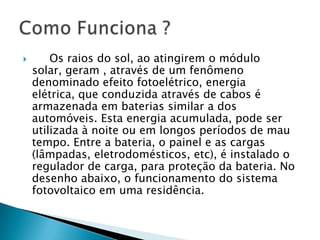        Os raios do sol, ao atingirem o módulo
    solar, geram , através de um fenômeno
    denominado efeito fotoelétrico, energia
    elétrica, que conduzida através de cabos é
    armazenada em baterias similar a dos
    automóveis. Esta energia acumulada, pode ser
    utilizada à noite ou em longos períodos de mau
    tempo. Entre a bateria, o painel e as cargas
    (lâmpadas, eletrodomésticos, etc), é instalado o
    regulador de carga, para proteção da bateria. No
    desenho abaixo, o funcionamento do sistema
    fotovoltaico em uma residência.
 