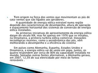       Tem origem na força dos ventos que movimentam as pás de
    cata-ventos que são ligados aos geradores.
         A quantidade de energia eólica extraível numa região
    depende das características de desempenho, altura de operação
    e espaçamento horizontal dos sistemas de conversão de energia
    eólica instalados.
         As primeiras iniciativas de aproveitamento da energia eólica
    datam do século XIX, mas foi apenas em 1976 que se instalou,
    na Dinamarca, a primeira turbina eólica comercial. Inovações
    tecnológicas recentes, como a aerodinâmica das pás, vêm
    melhorando o desempenho e a eficiência do sistema
       Em países como Alemanha, Espanha, Estados Unidos e
    Dinamarca, a energia eólica vai de vento em popa. Juntos, os
    quatro respondem por cerca de 80% da capacidade instalada no
    mundo. Somadas outras fontes alternativas, a Alemanha gerava,
    em 2007, 12,5% de sua eletricidade por meio de fontes
    renováveis .
 