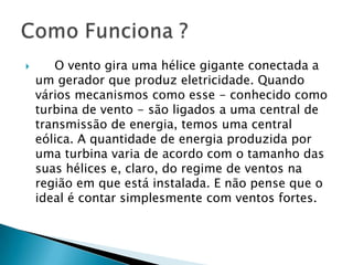       O vento gira uma hélice gigante conectada a
    um gerador que produz eletricidade. Quando
    vários mecanismos como esse - conhecido como
    turbina de vento - são ligados a uma central de
    transmissão de energia, temos uma central
    eólica. A quantidade de energia produzida por
    uma turbina varia de acordo com o tamanho das
    suas hélices e, claro, do regime de ventos na
    região em que está instalada. E não pense que o
    ideal é contar simplesmente com ventos fortes.
 
