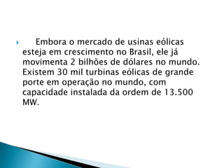       Embora o mercado de usinas eólicas
    esteja em crescimento no Brasil, ele já
    movimenta 2 bilhões de dólares no mundo.
    Existem 30 mil turbinas eólicas de grande
    porte em operação no mundo, com
    capacidade instalada da ordem de 13.500
    MW.
 