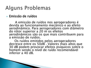    Emissão de ruídos
        A emissão de ruídos nos aerogeradores é
    devida ao funcionamento mecânico e ao efeito
    aerodinâmico. Para aerogeradores com diâmetro
    do rótor superior a 20 m os efeitos
    aerodinâmicos são os que mais contribuem para
    a emissão de ruídos.
        Os ruídos emitidos pelos aerogeradores
    decresce entre os 50dB . Valores mais altos que
    30 dB podem provocar efeitos psíquicos sobre o
    homem sendo o nível de ruído recomendável
    inferior a 40 dB.
 
