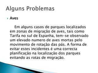    Aves

       Em alguns casos de parques localizados
    em zonas de migração de aves, tais como
    Tarifa no sul de Espanha, tem-se observado
    um elevado numero de aves mortas pelo
    movimento de rotação das pás. A forma de
    evitar estes incidentes é uma correcta
    planificação na localização dos parques
    evitando as rotas de migração.
 