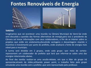 Fontes Renováveis de Energia



TAREFAS
Imaginamos que vai acontecer uma reunião na Câmara Municipal de Varre-Sai onde
será discutida a questão das formas alternativas de energia,para isso o presidente da
Câmara vai trocar informações com seus colaboradores, a fim de se inteirar sobre os
projetos que estão em andamento,discutindo vantagens e desvantagens visando o
incentivo e investimento por parte do prefeito, onde analisará a fonte de energia mais
viável para o município.
A turma será dividida em 2 grupos, onde cada grupo –por meio de sorteio-
representará um colaborador do prefeito que terá que informar-se sobre uma das
energias relacionadas abaixo.
Ao final das tarefas realizar-se uma sessão-debate, em que o líder do grupo irá
apresentar,através de slides,utilizando power point, o trabalho feito pelo grupo
simulando uma reunião com o prefeito ,que será representado pelo professor.
 