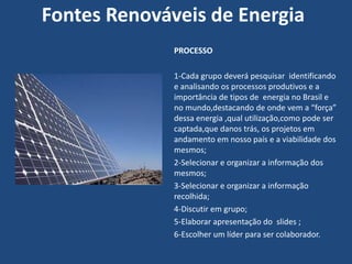 Fontes Renováveis de Energia
              PROCESSO

              1-Cada grupo deverá pesquisar identificando
              e analisando os processos produtivos e a
              importância de tipos de energia no Brasil e
              no mundo,destacando de onde vem a “força”
              dessa energia ,qual utilização,como pode ser
              captada,que danos trás, os projetos em
              andamento em nosso país e a viabilidade dos
              mesmos;
              2-Selecionar e organizar a informação dos
              mesmos;
              3-Selecionar e organizar a informação
              recolhida;
              4-Discutir em grupo;
              5-Elaborar apresentação do slides ;
              6-Escolher um líder para ser colaborador.
 