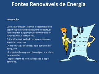 Fontes Renováveis de Energia

AVALIAÇÃO

Cabe ao professor salientar a necessidade de
seguir regras estabelecidas para o debate,de
fundamentar a argumentação com o que foi
lido,discutido e pesquisado.
O trabalho será avaliado tendo em conta os
seguintes aspectos:
-A informação selecionada foi o suficiente e
adequada;
-A organização do grupo deu origem a um bom
desempenho;
-Representam de forma adequada o papel
atribuído.
 