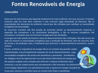 Fontes Renováveis de Energia
CONCLUSÕES

Deste que há vida humana esta depende totalmente do meio ambiente, dos seus recursos. O Homem
consume cada vez mais bens materiais e este consumo exige demasiado da Natureza. São as
propriedades dos elementos do ambiente natural que são utilizados para satisfazer as necessidades
energéticas da humanidade.
Os consumos mundiais não têm parado de aumentar devido ao desenvolvimento industrial, à
expansão dos transportes e ao crescimento demográfico, e são os recursos energéticos não
renováveis e renováveis que nos fornecem energia para tais atividades.
A energia tem sido através da historia a base do desenvolvimento das civilizações. Nos dias atuais são
cada vez maiores as necessidades energéticas para a produção de alimentos, bens de consumo, bens
de serviço e de produção, lazer, e finalmente para promover o desenvolvimento econômico, social e
cultural.
É assim, evidente a importância da energia não só no contexto das grandes nações
industrializadas, mas principalmente naquelas em via de desenvolvimento, cujas
necessidades energéticas são ainda mais dramáticas e prementes. Acreditamos
ser chegada a hora de ingressarmos na era das fontes alternativas de energia que
são aquelas surgidas como soluções para diminuir o impacto ambiental e para
contornar o uso de matéria-prima que normalmente é não renovável. Ao utilizarmos
as tecnologias disponíveis e ao aproveitarmos toda a riqueza em energia renovável do
nosso país, estamos a contribuir para um mundo mais limpo e equilibrado.
 