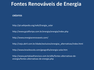 Fontes Renováveis de Energia
CRÉDITOS



http://pt.wikipedia.org/wiki/Energia_solar

http://www.guiafloripa.com.br/energia/energia/index.php

http://www.energiasrenovaveis.com/

http://veja.abril.com.br/idade/exclusivo/energias_alternativas/index.html

http://www.brasilescola.com/geografia/energia-solar.htm

http://www.portalsaofrancisco.com.br/alfa/fontes-alternativas-de-
energia/fontes-alternativas-de-energia.php
 