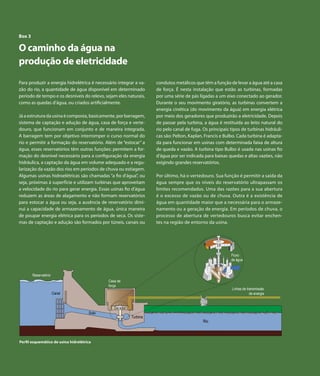 Atlas de Energia Elétrica do Brasil
Capítulo 7 | Derivados de Petróleo
50
Box 3
O caminho da água na
produção de eletricidade
Para produzir a energia hidrelétrica é necessário integrar a va-
zão do rio, a quantidade de água disponível em determinado
período de tempo e os desníveis do relevo, sejam eles naturais,
como as quedas d’água, ou criados artificialmente.
Já a estrutura da usina é composta, basicamente, por barragem,
sistema de captação e adução de água, casa de força e verte-
douro, que funcionam em conjunto e de maneira integrada.
A barragem tem por objetivo interromper o curso normal do
rio e permitir a formação do reservatório. Além de “estocar” a
água, esses reservatórios têm outras funções: permitem a for-
mação do desnível necessário para a configuração da energia
hidráulica, a captação da água em volume adequado e a regu-
larização da vazão dos rios em períodos de chuva ou estiagem.
Algumas usinas hidroelétricas são chamadas “a fio d’água”, ou
seja, próximas à superfície e utilizam turbinas que aproveitam
a velocidade do rio para gerar energia. Essas usinas fio d’água
reduzem as áreas de alagamento e não formam reservatórios
para estocar a água ou seja, a ausência de reservatório dimi-
nui a capacidade de armazenamento de água, única maneira
de poupar energia elétrica para os períodos de seca. Os siste-
mas de captação e adução são formados por túneis, canais ou
condutos metálicos que têm a função de levar a água até a casa
de força. É nesta instalação que estão as turbinas, formadas
por uma série de pás ligadas a um eixo conectado ao gerador.
Durante o seu movimento giratório, as turbinas convertem a
energia cinética (do movimento da água) em energia elétrica
por meio dos geradores que produzirão a eletricidade. Depois
de passar pela turbina, a água é restituída ao leito natural do
rio pelo canal de fuga. Os principais tipos de turbinas hidráuli-
cas são: Pelton, Kaplan, Francis e Bulbo. Cada turbina é adapta-
da para funcionar em usinas com determinada faixa de altura
de queda e vazão. A turbina tipo Bulbo é usada nas usinas fio
d’água por ser indicada para baixas quedas e altas vazões, não
exigindo grandes reservatórios.
Por último, há o vertedouro. Sua função é permitir a saída da
água sempre que os níveis do reservatório ultrapassam os
limites recomendados. Uma das razões para a sua abertura
é o excesso de vazão ou de chuva. Outra é a existência de
água em quantidade maior que a necessária para o armaze-
namento ou a geração de energia. Em períodos de chuva, o
processo de abertura de vertedouros busca evitar enchen-
tes na região de entorno da usina.
Canal
Duto
Casa de
força
Gerador
Turbina
Rio
Linhas de transmissão
de energia
Reservatório
Fluxo
de água
Perfil esquemático de usina hidrelétrica
 